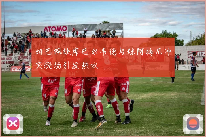 姆巴佩缺席巴尔韦德与琼阿梅尼冲突现场引发热议