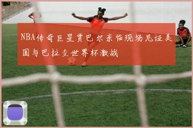 NBA传奇巨星贾巴尔亲临现场见证美国与巴拉圭世界杯激战
