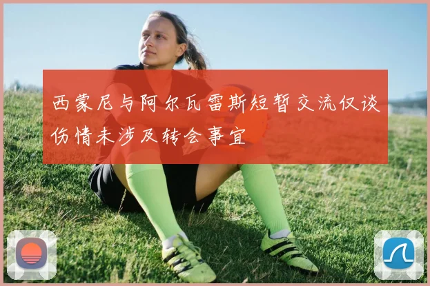 西蒙尼与阿尔瓦雷斯短暂交流仅谈伤情未涉及转会事宜
