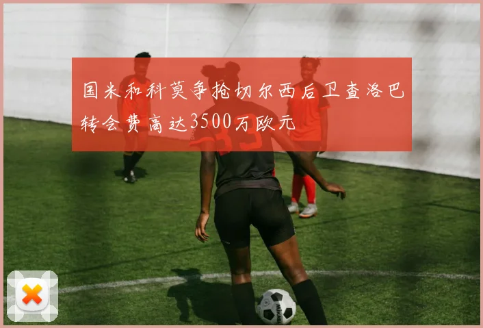 国米和科莫争抢切尔西后卫查洛巴转会费高达3500万欧元