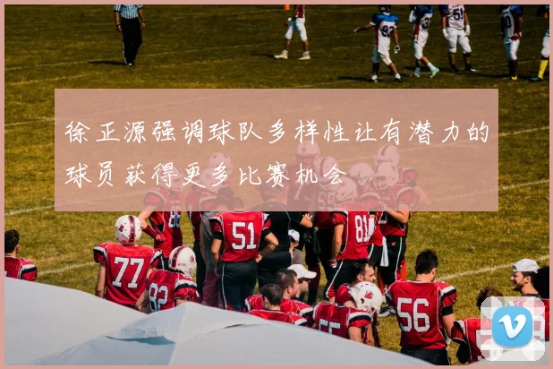 徐正源强调球队多样性让有潜力的球员获得更多比赛机会