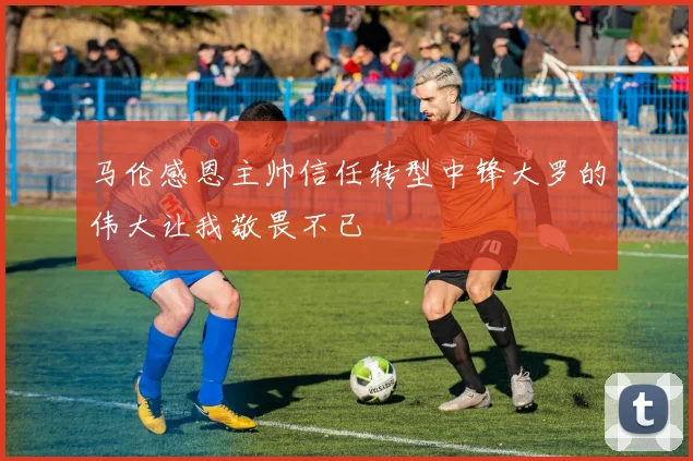 马伦感恩主帅信任转型中锋大罗的伟大让我敬畏不已