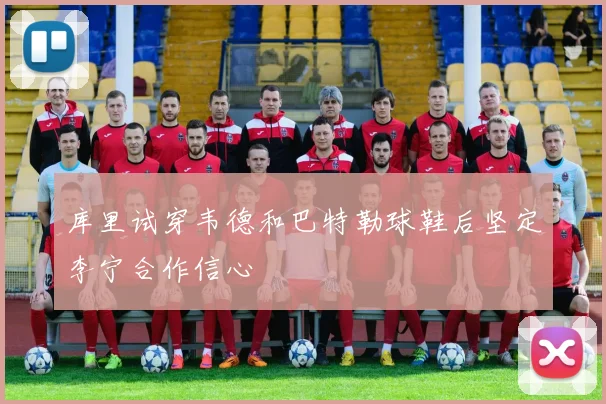 库里试穿韦德和巴特勒球鞋后坚定李宁合作信心