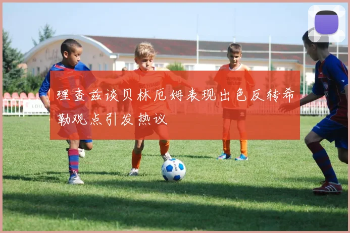 理查兹谈贝林厄姆表现出色反转希勒观点引发热议