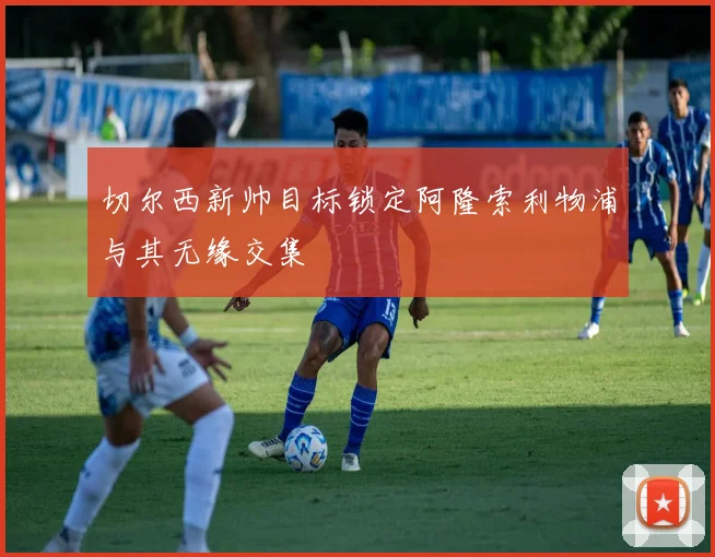 切尔西新帅目标锁定阿隆索利物浦与其无缘交集