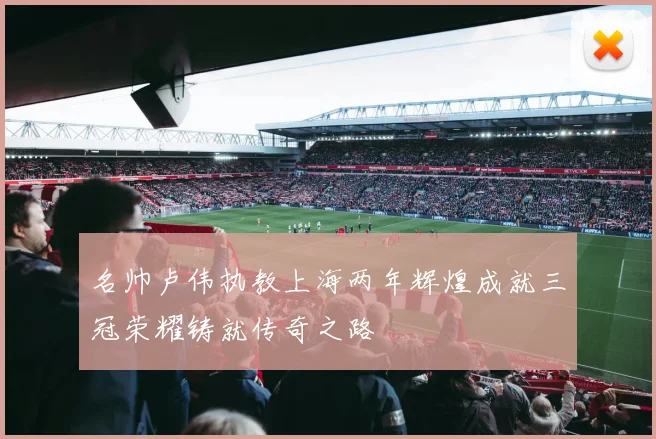 名帅卢伟执教上海两年辉煌成就三冠荣耀铸就传奇之路