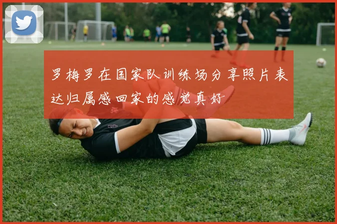 罗梅罗在国家队训练场分享照片表达归属感回家的感觉真好