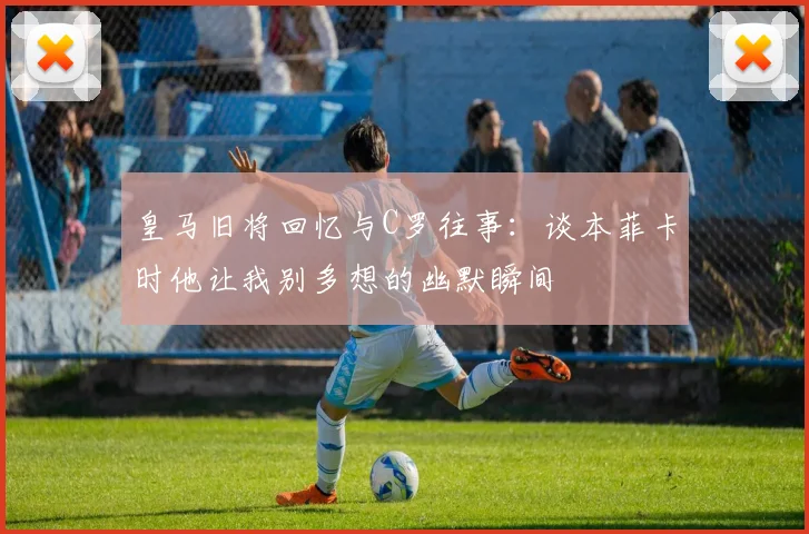 皇马旧将回忆与C罗往事：谈本菲卡时他让我别多想的幽默瞬间