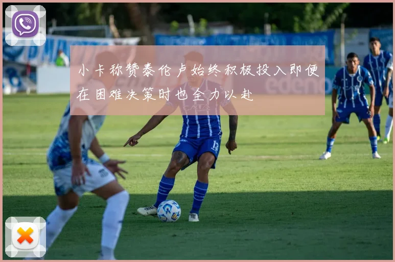 小卡称赞泰伦卢始终积极投入即便在困难决策时也全力以赴