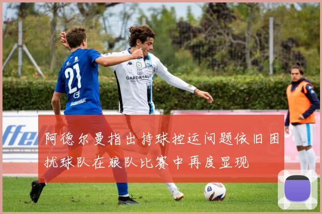 阿德尔曼指出持球控运问题依旧困扰球队在狼队比赛中再度显现