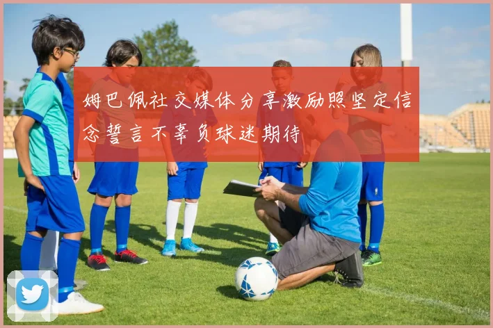 姆巴佩社交媒体分享激励照坚定信念誓言不辜负球迷期待