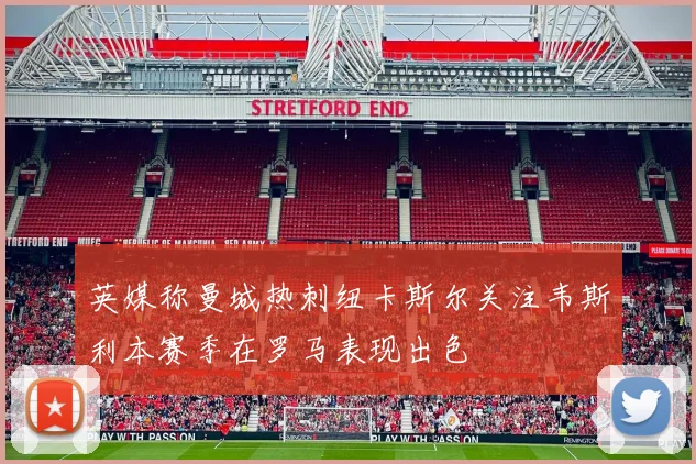 英媒称曼城热刺纽卡斯尔关注韦斯利本赛季在罗马表现出色
