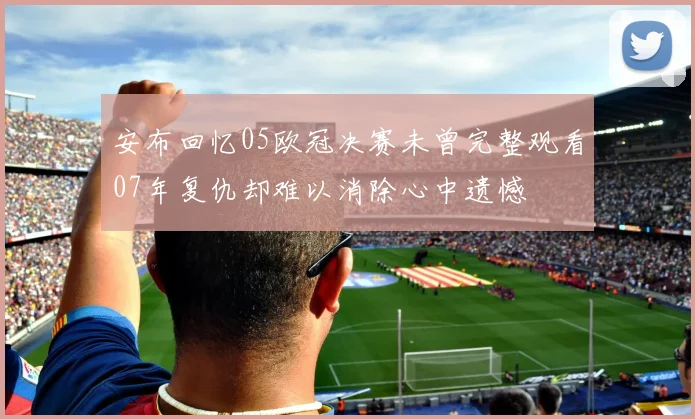 安布回忆05欧冠决赛未曾完整观看07年复仇却难以消除心中遗憾