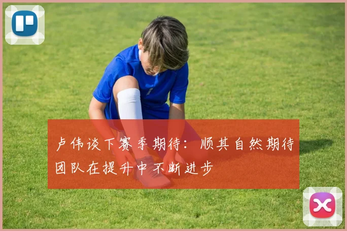 卢伟谈下赛季期待：顺其自然期待团队在提升中不断进步