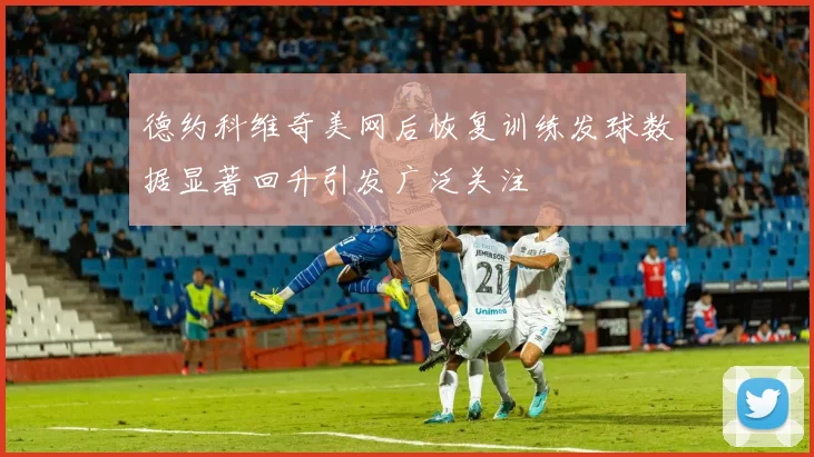 德约科维奇美网后恢复训练发球数据显著回升引发广泛关注