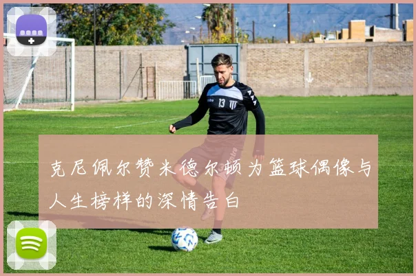 克尼佩尔赞米德尔顿为篮球偶像与人生榜样的深情告白