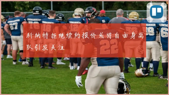 科纳特拒绝续约报价或将自由身离队引发关注