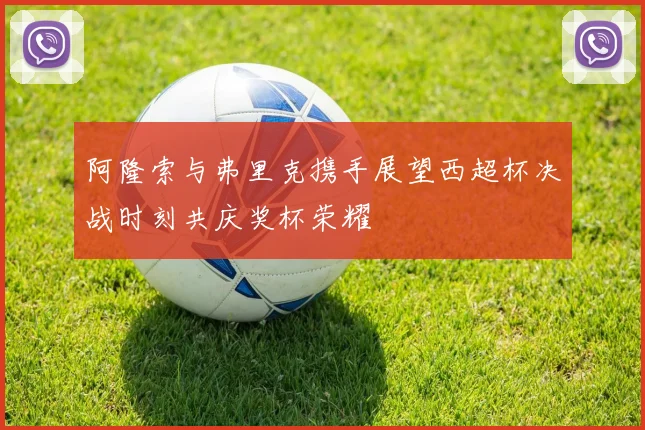 阿隆索与弗里克携手展望西超杯决战时刻共庆奖杯荣耀
