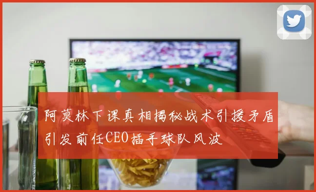 阿莫林下课真相揭秘战术引援矛盾引发前任CEO插手球队风波