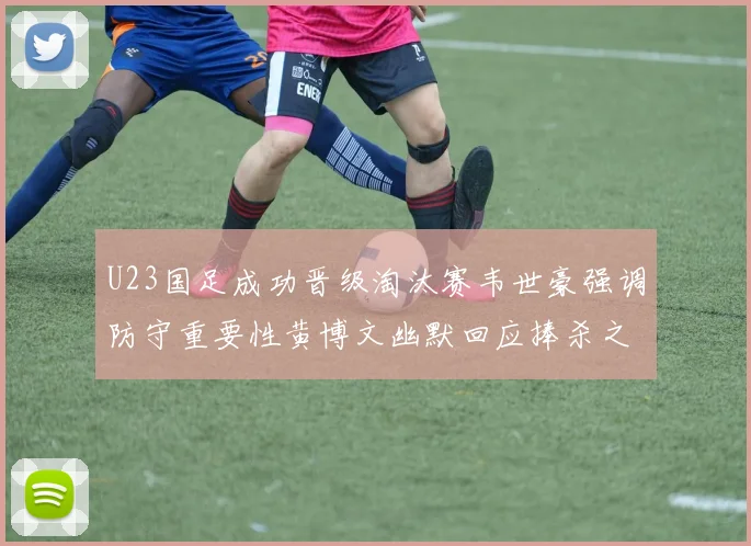 U23国足成功晋级淘汰赛韦世豪强调防守重要性黄博文幽默回应捧杀之说