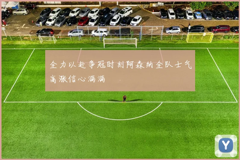 全力以赴争冠时刻阿森纳全队士气高涨信心满满