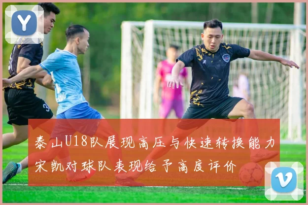 泰山U18队展现高压与快速转换能力宋凯对球队表现给予高度评价