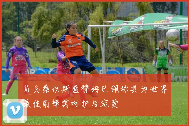 乌戈桑切斯盛赞姆巴佩称其为世界最佳前锋需呵护与宠爱