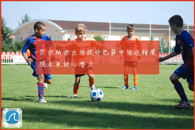 贝尔纳尔出场提升巴萨中场运转展现未来核心潜力