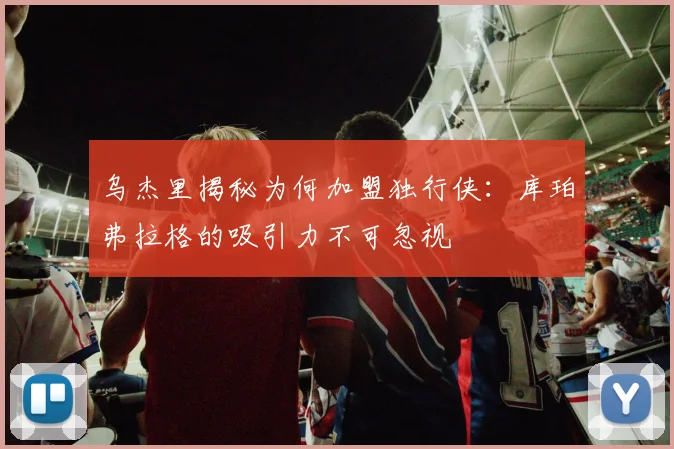 乌杰里揭秘为何加盟独行侠：库珀弗拉格的吸引力不可忽视