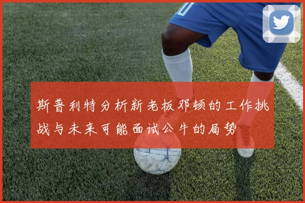 斯普利特分析新老板邓顿的工作挑战与未来可能面试公牛的局势