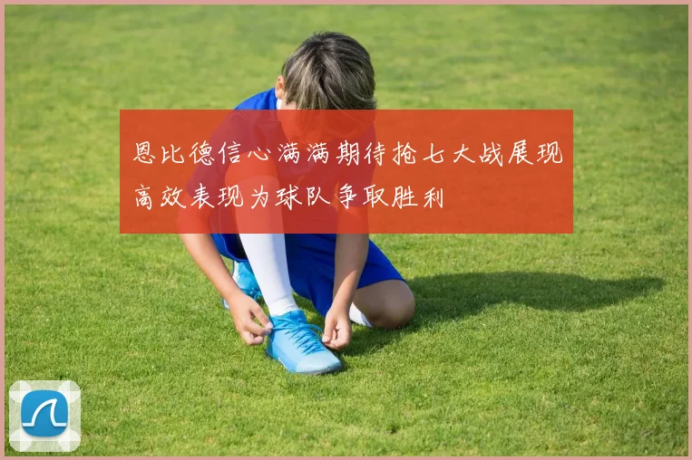 恩比德信心满满期待抢七大战展现高效表现为球队争取胜利