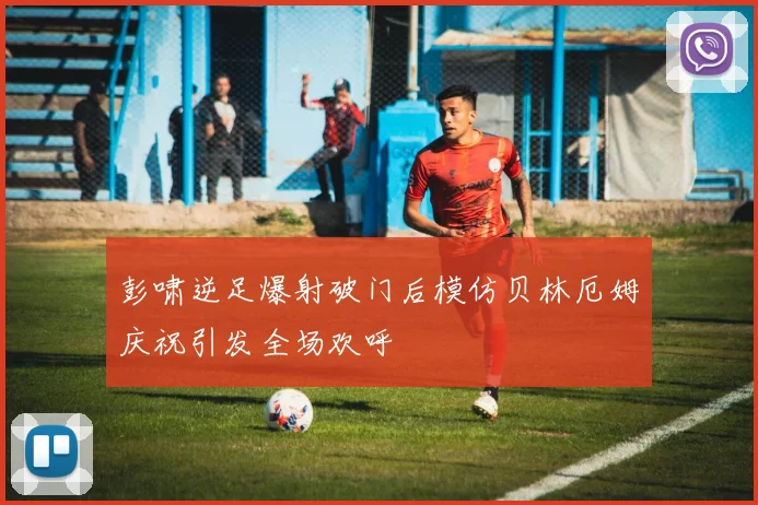 彭啸逆足爆射破门后模仿贝林厄姆庆祝引发全场欢呼